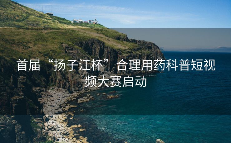首届“扬子江杯”合理用药科普短视频大赛启动