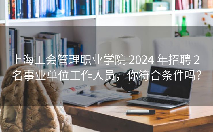 上海工会管理职业学院 2024 年招聘 2 名事业单位工作人员，你符合条件吗？