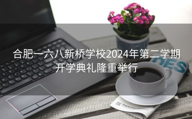 合肥一六八新桥学校2024年第二学期开学典礼隆重举行