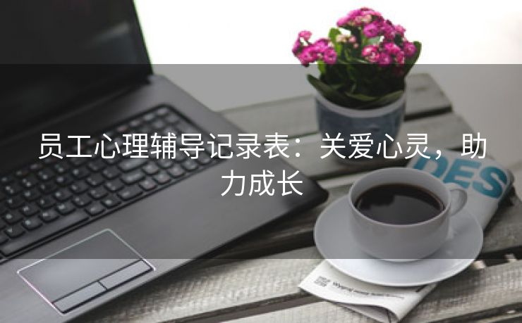 员工心理辅导记录表:关爱心灵,助力成长