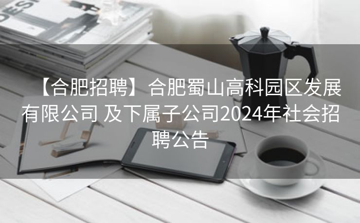 【合肥招聘】合肥蜀山高科园区发展有限公司 及下属子公司2024年社会招聘公告