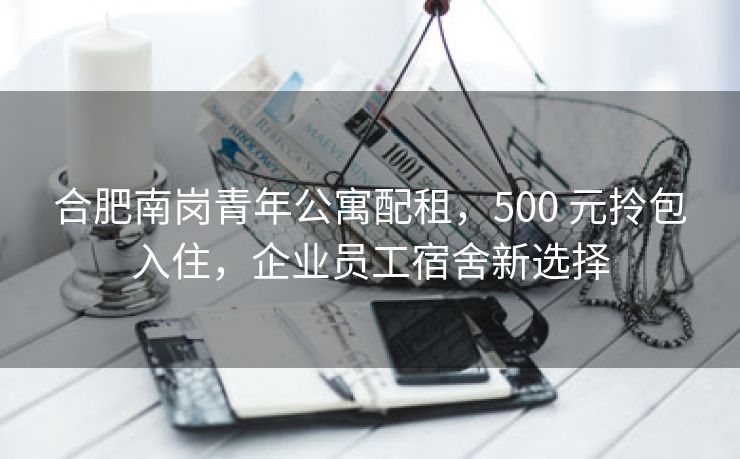 合肥南岗青年公寓配租，500 元拎包入住，企业员工宿舍新选择