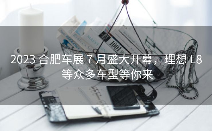 2023 合肥车展 7 月盛大开幕，理想 L8 等众多车型等你来