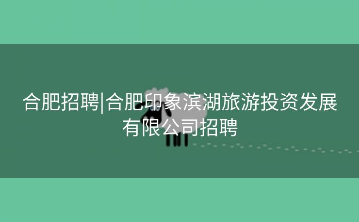 合肥招聘|合肥印象滨湖旅游投资发展有限公司招聘