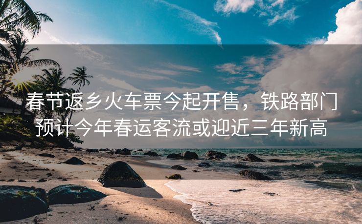 春节返乡火车票今起开售,铁路部门预计今年春运客流或迎近三年新高