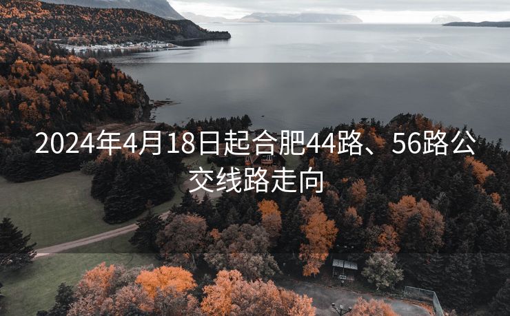 2024年4月18日起合肥44路、56路公交线路走向