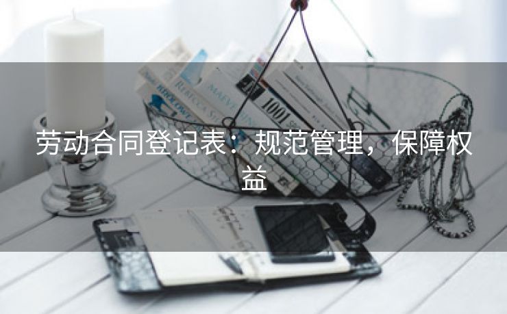 劳动合同登记表:规范管理,保障权益