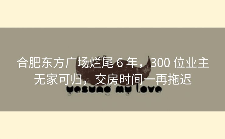 合肥东方广场烂尾 6 年，300 位业主无家可归，交房时间一再拖迟