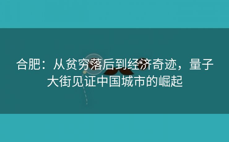 合肥:从贫穷落后到经济奇迹,量子大街见证中国城市的崛起