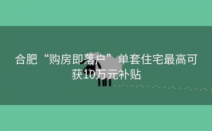 合肥“购房即落户”单套住宅最高可获10万元补贴