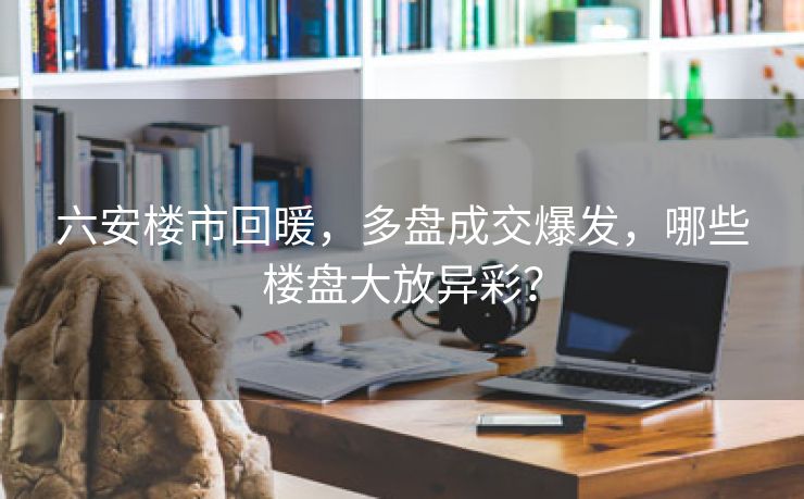 六安楼市回暖,多盘成交爆发,哪些楼盘大放异彩?