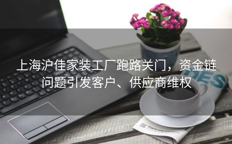 上海沪佳家装工厂跑路关门，资金链问题引发客户、供应商维权
