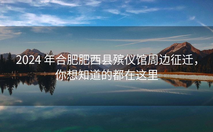 2024 年合肥肥西县殡仪馆周边征迁，你想知道的都在这里