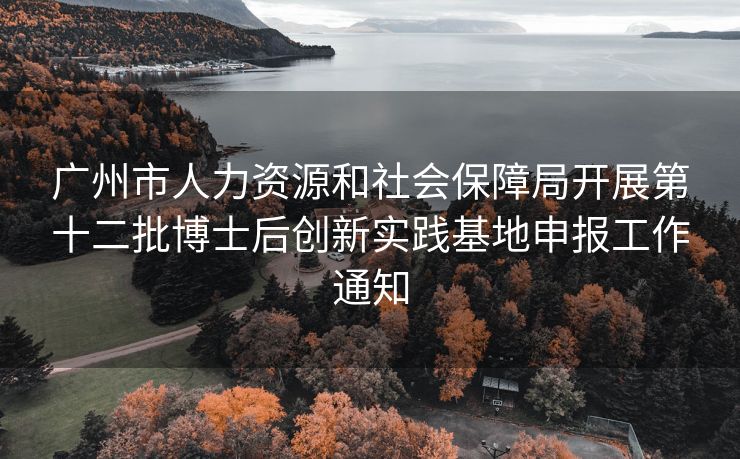 广州市人力资源和社会保障局开展第十二批博士后创新实践基地申报工作通知