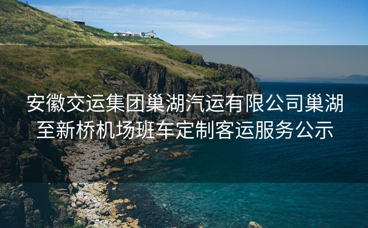 安徽交运集团巢湖汽运有限公司巢湖至新桥机场班车定制客运服务公示