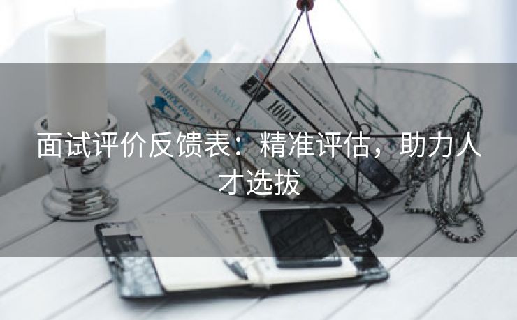 面试评价反馈表:精准评估,助力人才选拔