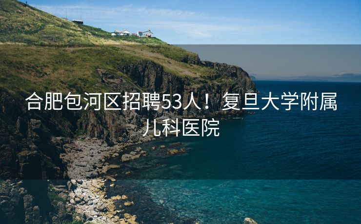 合肥包河区招聘53人！复旦大学附属儿科医院
