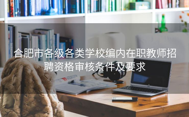 合肥市各级各类学校编内在职教师招聘资格审核条件及要求