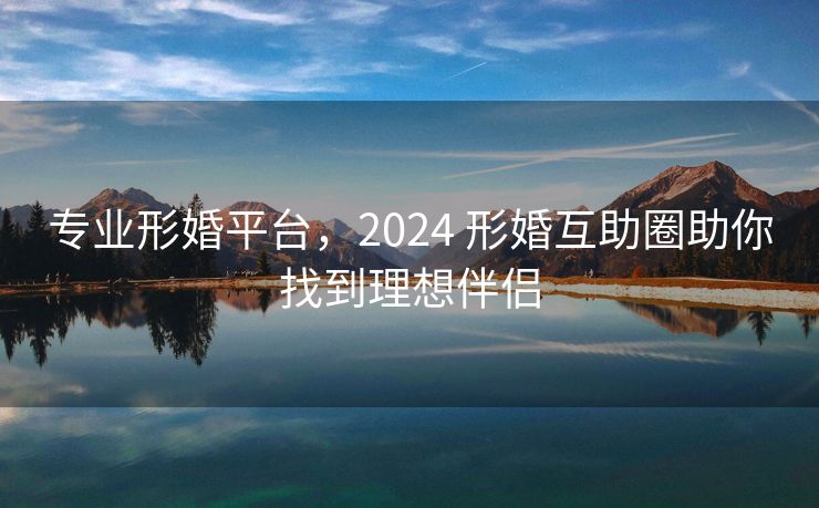 专业形婚平台，2024 形婚互助圈助你找到理想伴侣
