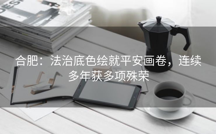 合肥：法治底色绘就平安画卷，连续多年获多项殊荣