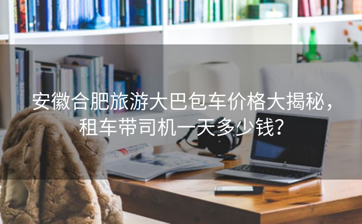 安徽合肥旅游大巴包车价格大揭秘，租车带司机一天多少钱？