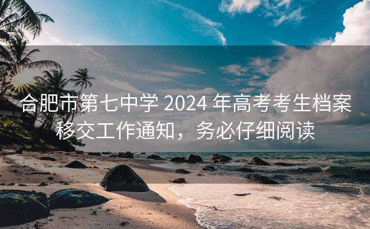 合肥市第七中学 2024 年高考考生档案移交工作通知，务必仔细阅读