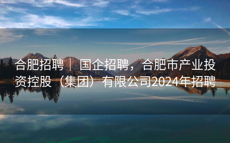 合肥招聘｜ 国企招聘，合肥市产业投资控股（集团）有限公司2024年招聘