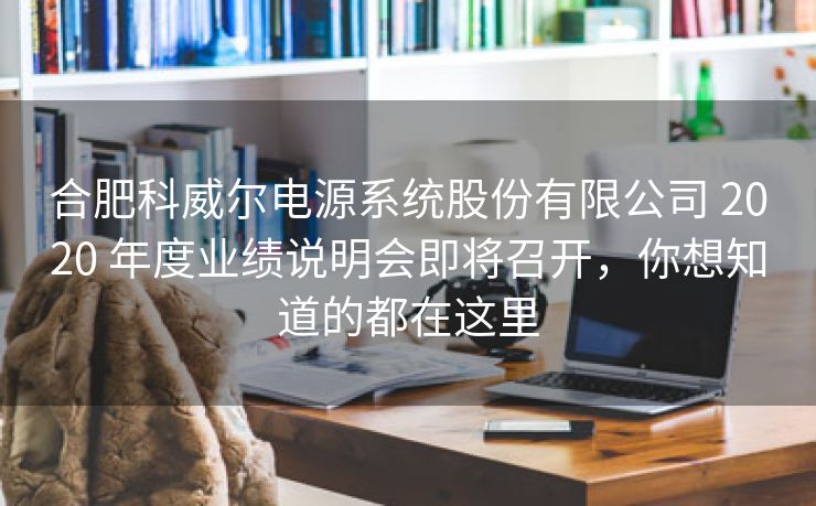 合肥科威尔电源系统股份有限公司 2020 年度业绩说明会即将召开，你想知道的都在这里