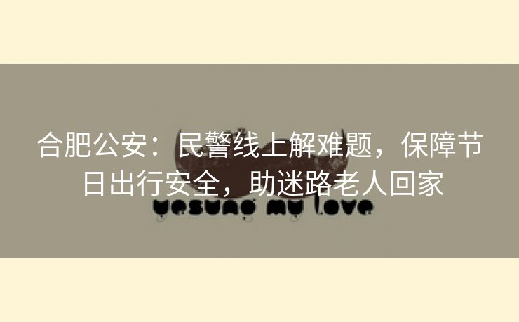 合肥公安：民警线上解难题，保障节日出行安全，助迷路老人回家