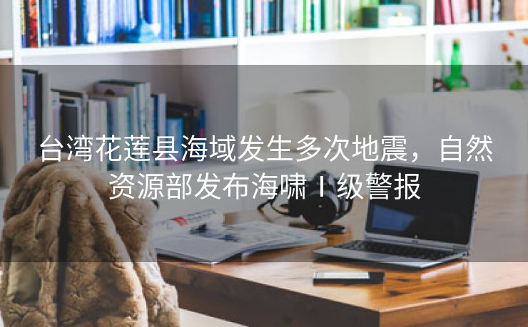 台湾花莲县海域发生多次地震，自然资源部发布海啸Ⅰ级警报