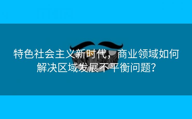 特色社会主义新时代，商业领域如何解决区域发展不平衡问题？