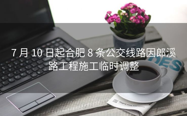 7 月 10 日起合肥 8 条公交线路因郎溪路工程施工临时调整