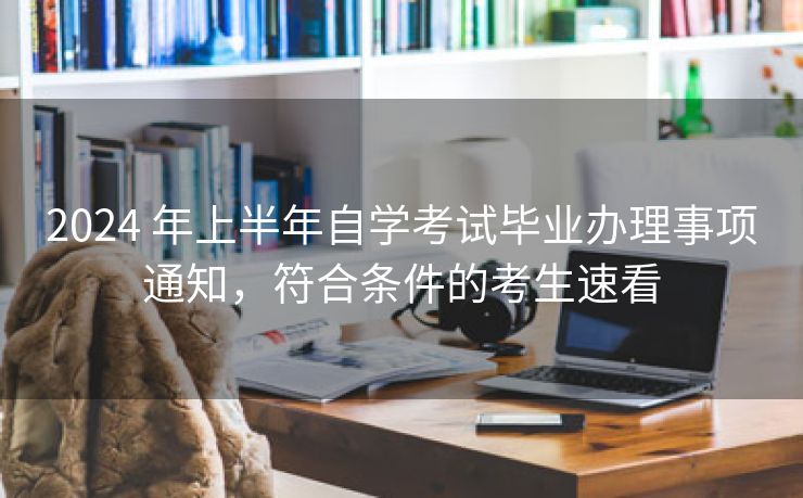 2024 年上半年自学考试毕业办理事项通知，符合条件的考生速看