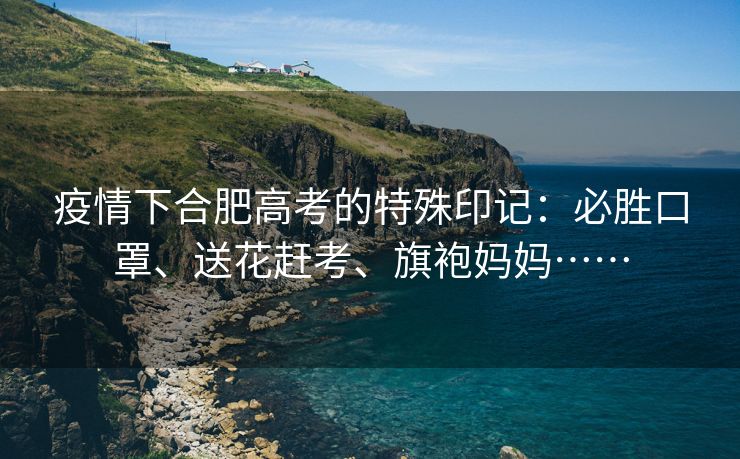 疫情下合肥高考的特殊印记:必胜口罩、送花赶考、旗袍妈妈……