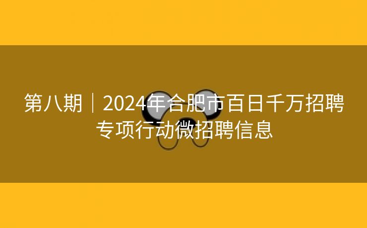 第八期｜2024年合肥市百日千万招聘专项行动微招聘信息