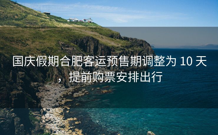 国庆假期合肥客运预售期调整为 10 天，提前购票安排出行