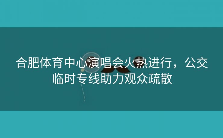 合肥体育中心演唱会火热进行，公交临时专线助力观众疏散