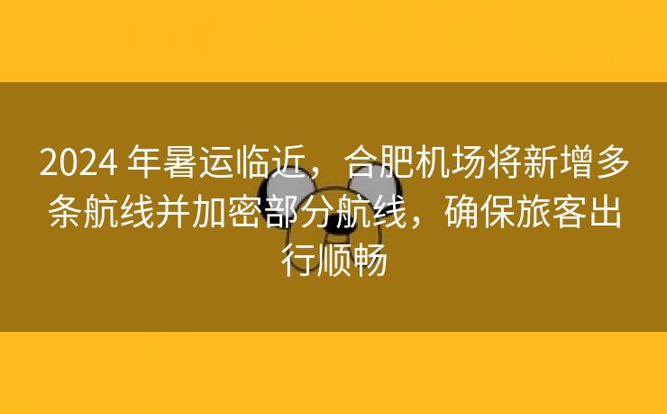 2024 年暑运临近，合肥机场将新增多条航线并加密部分航线，确保旅客出行顺畅