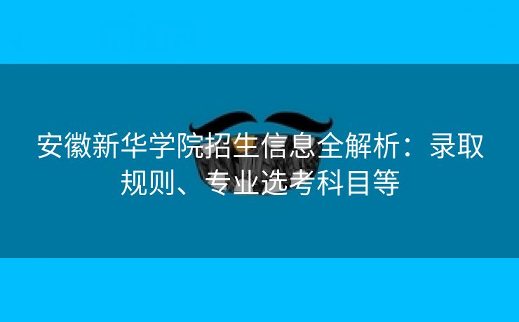 安徽新华学院招生信息全解析：录取规则、专业选考科目等