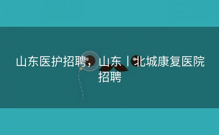 山东医护招聘，山东丨北城康复医院招聘