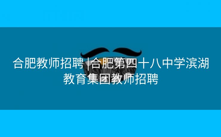 合肥教师招聘 |合肥第四十八中学滨湖教育集团教师招聘