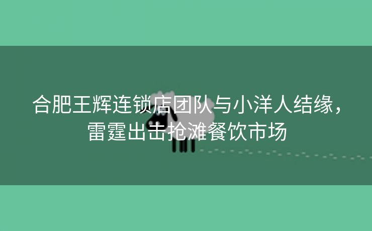 合肥王辉连锁店团队与小洋人结缘,雷霆出击抢滩餐饮市场