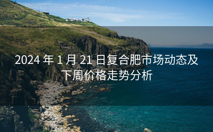 2024 年 1 月 21 日复合肥市场动态及下周价格走势分析