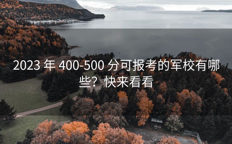 2023 年 400-500 分可报考的军校有哪些？快来看看
