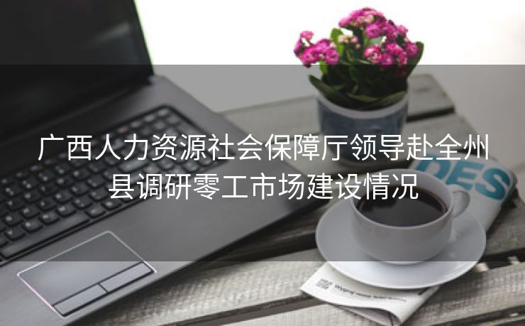 广西人力资源社会保障厅领导赴全州县调研零工市场建设情况