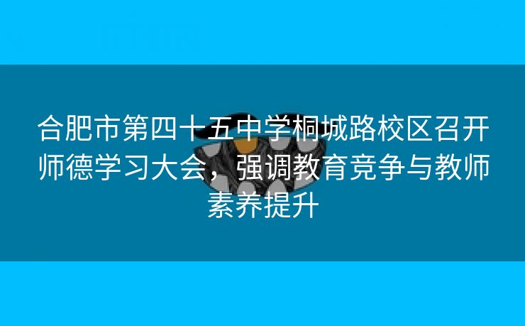 合肥市第四十五中学桐城路校区召开师德学习大会，强调教育竞争与教师素养提升