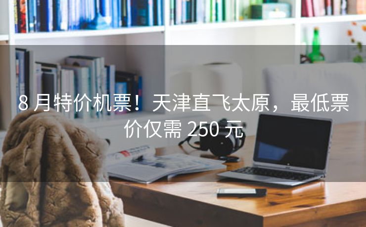 8 月特价机票!天津直飞太原,最低票价仅需 250 元