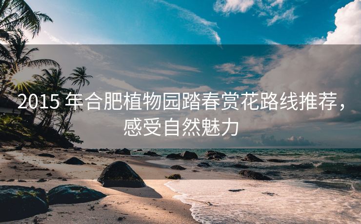 2015 年合肥植物园踏春赏花路线推荐，感受自然魅力