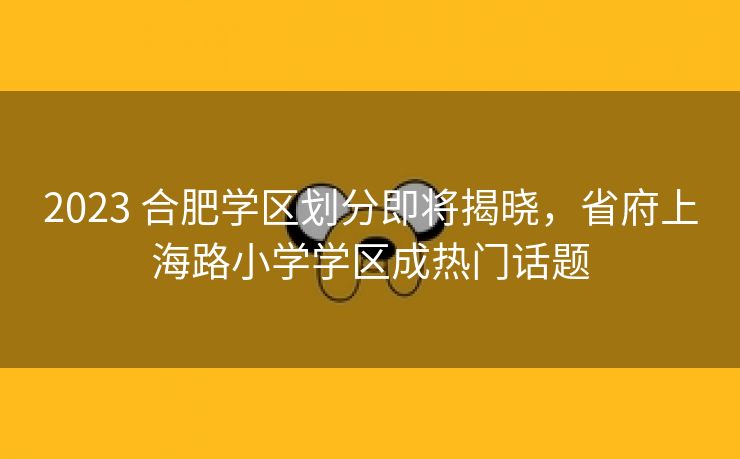 2023 合肥学区划分即将揭晓，省府上海路小学学区成热门话题
