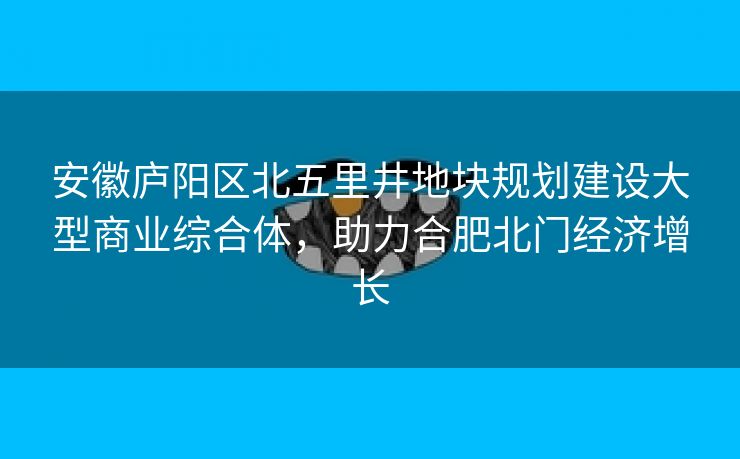 安徽庐阳区北五里井地块规划建设大型商业综合体，助力合肥北门经济增长